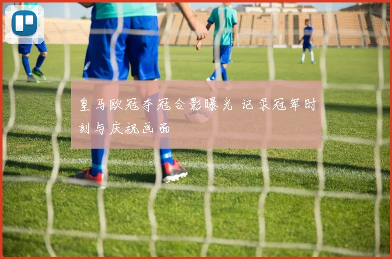 皇马欧冠夺冠合影曝光 记录冠军时刻与庆祝画面