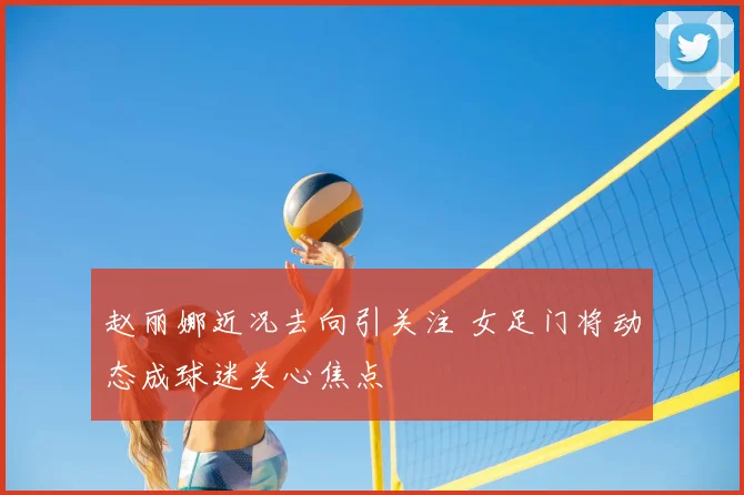 赵丽娜近况去向引关注 女足门将动态成球迷关心焦点