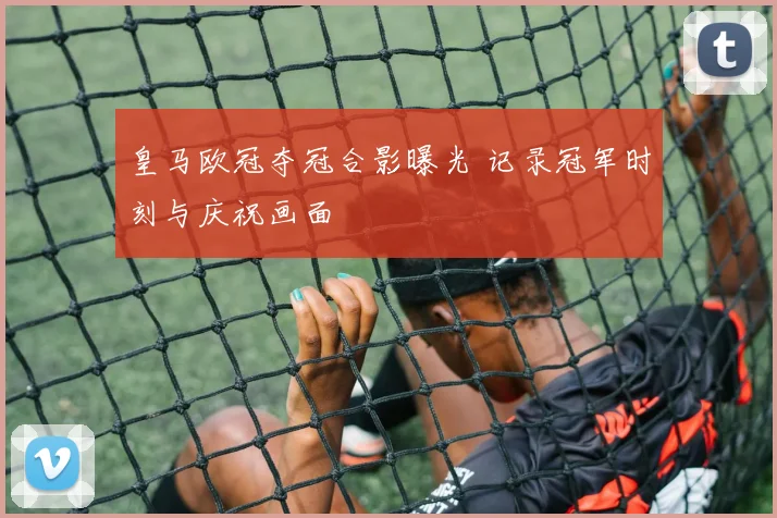 皇马欧冠夺冠合影曝光 记录冠军时刻与庆祝画面