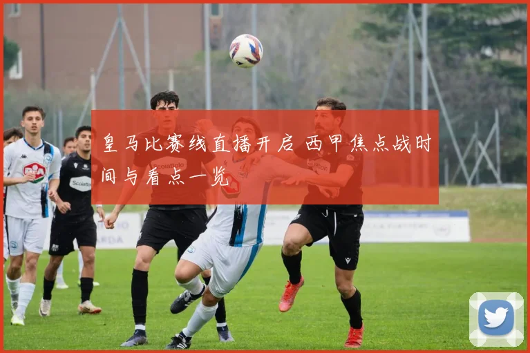 皇马比赛线直播开启 西甲焦点战时间与看点一览