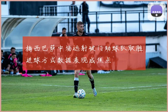 梅西巴萨中场远射破门助球队取胜进球方式数据表现成焦点