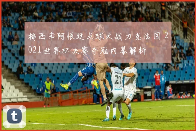 梅西率阿根廷点球大战力克法国 2021世界杯决赛夺冠内幕解析