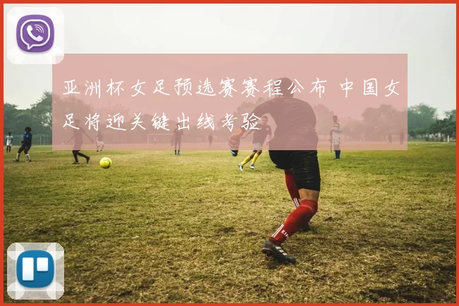 亚洲杯女足预选赛赛程公布 中国女足将迎关键出线考验