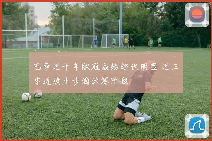 巴萨近十年欧冠成绩起伏明显 近三季连续止步淘汰赛阶段