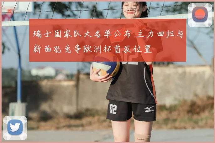 瑞士国家队大名单公布 主力回归与新面孔竞争欧洲杯首发位置