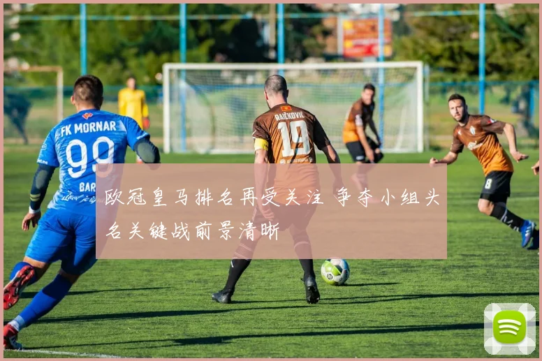 欧冠皇马排名再受关注 争夺小组头名关键战前景清晰