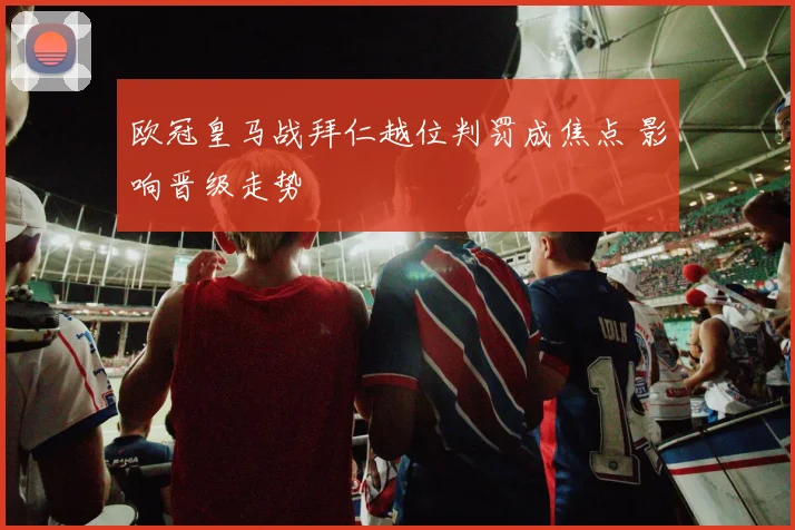 欧冠皇马战拜仁越位判罚成焦点 影响晋级走势