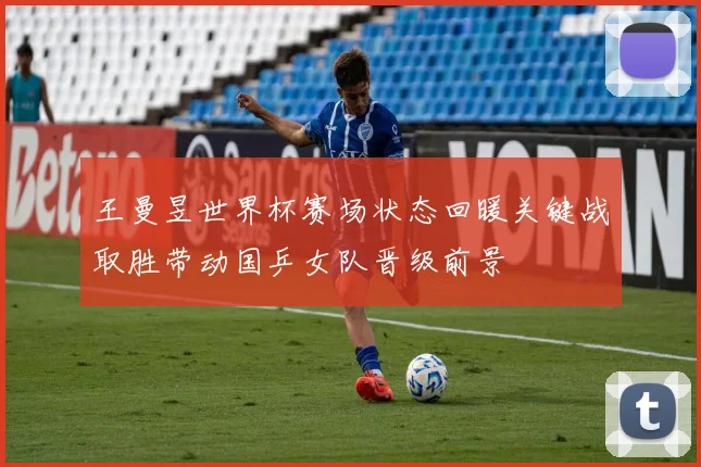 王曼昱世界杯赛场状态回暖关键战取胜带动国乒女队晋级前景